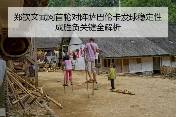 郑钦文武网首轮对阵萨巴伦卡发球稳定性成胜负关键全解析